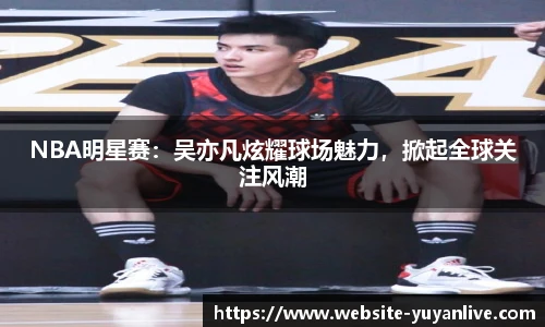 NBA明星赛：吴亦凡炫耀球场魅力，掀起全球关注风潮