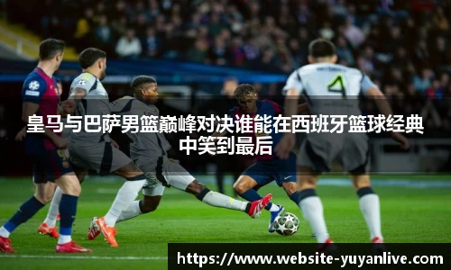 皇马与巴萨男篮巅峰对决谁能在西班牙篮球经典中笑到最后