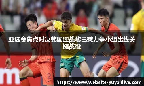 亚选赛焦点对决韩国迎战黎巴嫩力争小组出线关键战役