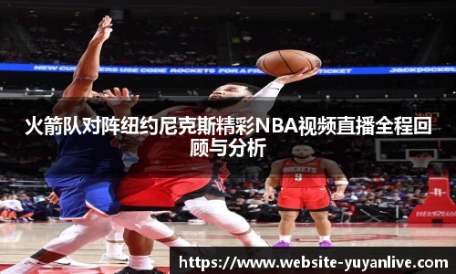 火箭队对阵纽约尼克斯精彩NBA视频直播全程回顾与分析