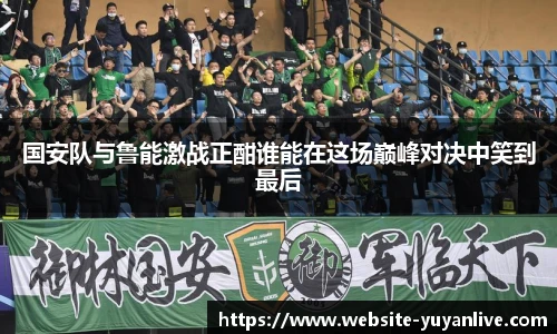 国安队与鲁能激战正酣谁能在这场巅峰对决中笑到最后