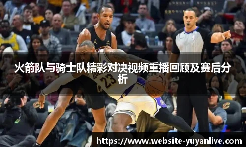 火箭队与骑士队精彩对决视频重播回顾及赛后分析