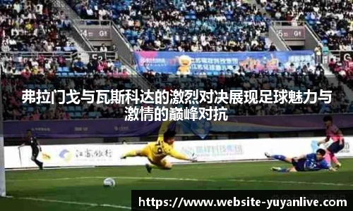 弗拉门戈与瓦斯科达的激烈对决展现足球魅力与激情的巅峰对抗